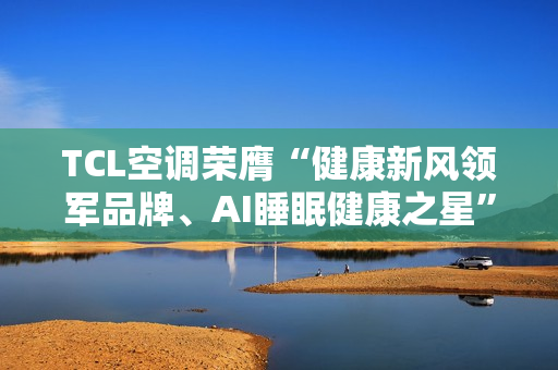 TCL空调荣膺“健康新风领军品牌、AI睡眠健康之星”两项年度大奖