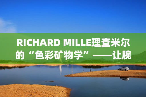 RICHARD MILLE理查米尔的“色彩矿物学”——让腕表色彩从分子中生长(理查fsf)