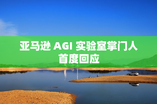 亚马逊 AGI 实验室掌门人首度回应