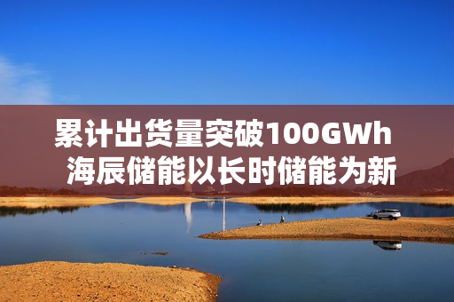 累计出货量突破100GWh 海辰储能以长时储能为新引擎 累计出货量突破100GWh 海辰储能以长时储能为新引擎