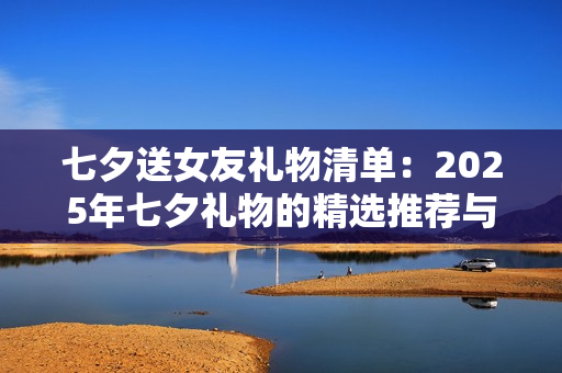 七夕送女友礼物清单：2025年七夕礼物的精选推荐与避坑指南