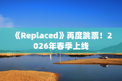 《Replaced》再度跳票！2026年春季上线