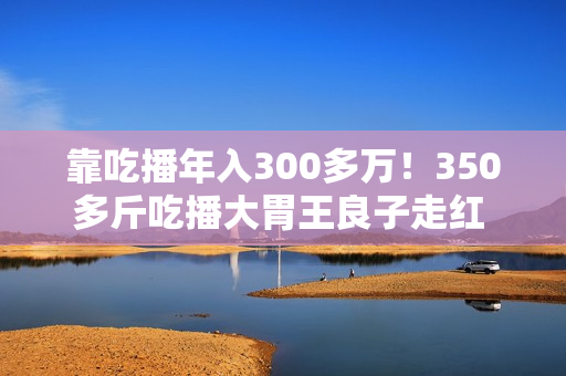 靠吃播年入300多万！350多斤吃播大胃王良子走红 胃袋占150多斤：不能再吃了