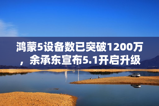 鸿蒙5设备数已突破1200万，余承东宣布5.1开启升级