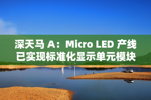 深天马 A:Micro LED 产线已实现标准化显示单元模块小批量交付 深天马 A:Micro LED 产线已实现标准化显示单元模块小批量交付