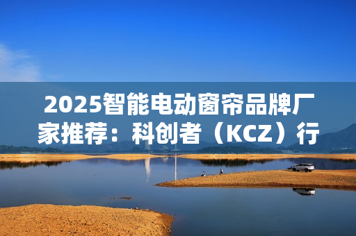 2025智能电动窗帘品牌厂家推荐：科创者（KCZ）行业地位领先