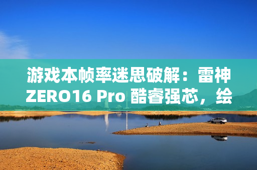 游戏本帧率迷思破解：雷神ZERO16 Pro 酷睿强芯，绘就电竞新视界