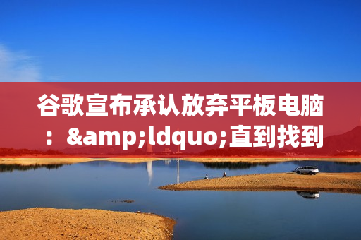 谷歌宣布承认放弃平板电脑：&ldquo;直到找到平板的未来&rdquo;