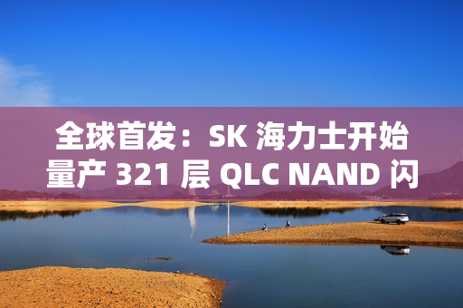 全球首发：SK 海力士开始量产 321 层 QLC NAND 闪存