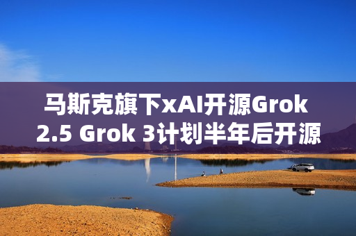 马斯克旗下xAI开源Grok 2.5 Grok 3计划半年后开源