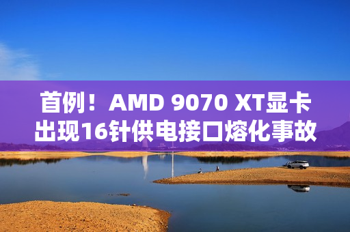 首例!AMD 9070 XT显卡出现16针供电接口熔化事故 首例!AMD 9070 XT显卡出现16针供电接口熔化事故