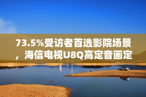73.5%受访者首选影院场景，海信电视U8Q高定音画定义家庭观影新标杆