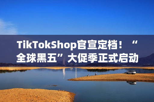 TikTokShop官宣定档！“全球黑五”大促季正式启动备战！开启全年生意巅峰冲刺