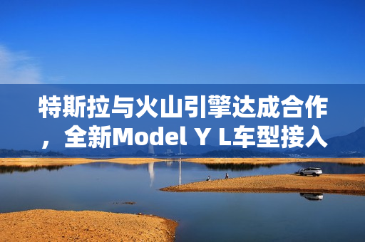 特斯拉与火山引擎达成合作，全新Model Y L车型接入豆包大模型