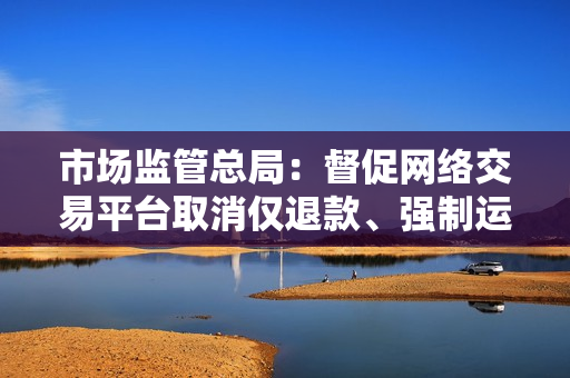 市场监管总局：督促网络交易平台取消仅退款、强制运费险等不合理限制