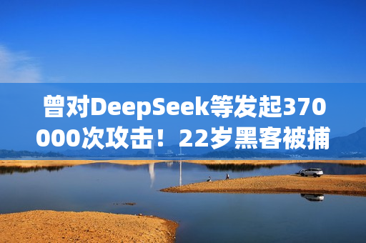 曾对DeepSeek等发起370000次攻击！22岁黑客被捕：运营史上最大僵尸网络