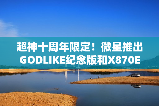 超神十周年限定！微星推出GODLIKE纪念版和X870E MAX系列主板