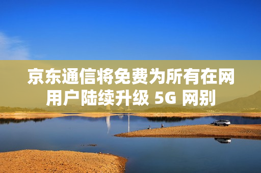 京东通信将免费为所有在网用户陆续升级 5G 网别