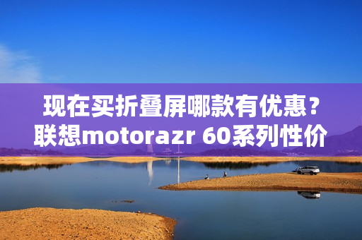 现在买折叠屏哪款有优惠?联想motorazr 60系列性价比最高 现在买折叠屏哪款有优惠?联想motorazr 60系列性价比最高