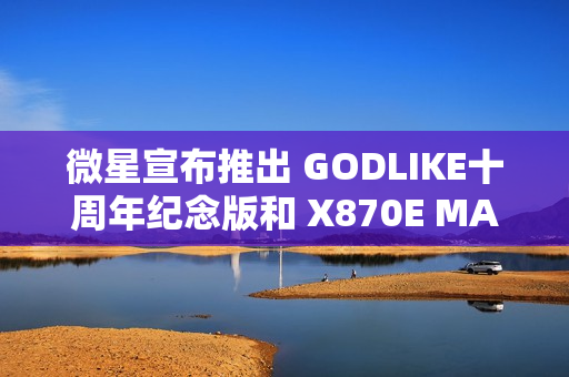 微星宣布推出 GODLIKE十周年纪念版和 X870E MAX 系列主板 微星宣布推出 GODLIKE十周年纪念版和 X870E MAX 系列主板