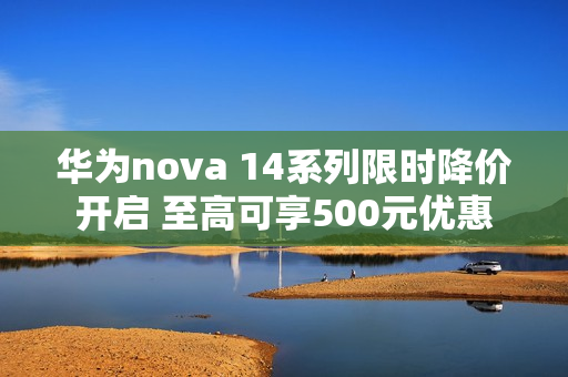 华为nova 14系列限时降价开启 至高可享500元优惠