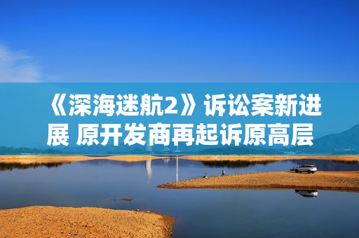 《深海迷航2》诉讼案新进展 原开发商再起诉原高层 《深海迷航2》诉讼案新进展 原开发商再起诉原高层