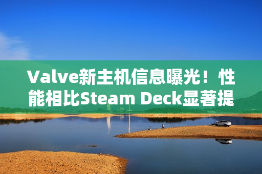 Valve新主机信息曝光！性能相比Steam Deck显著提升