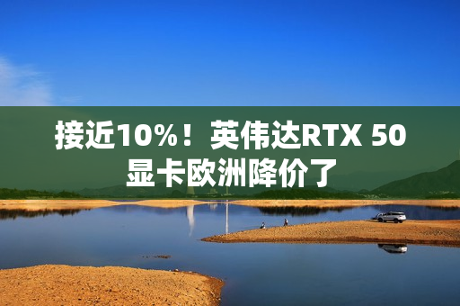 接近10%！英伟达RTX 50显卡欧洲降价了