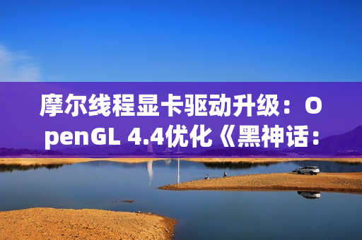 摩尔线程显卡驱动升级：OpenGL 4.4优化《黑神话：悟空》