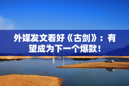 外媒发文看好《古剑》：有望成为下一个爆款！