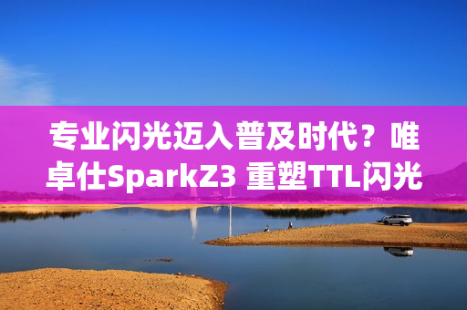 专业闪光迈入普及时代？唯卓仕SparkZ3 重塑TTL闪光灯性价比标杆