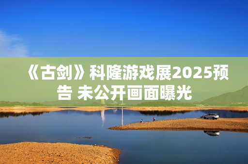 《古剑》科隆游戏展2025预告 未公开画面曝光 《古剑》科隆游戏展2025预告 未公开画面曝光