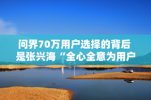 问界70万用户选择的背后 是张兴海“全心全意为用户服务”的理念