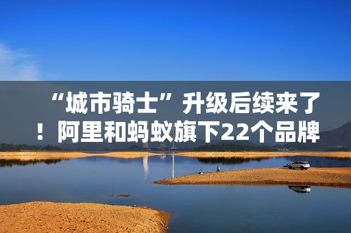 “城市骑士”升级后续来了！阿里和蚂蚁旗下22个品牌联合推出橙意计划