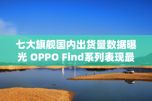 七大旗舰国内出货量数据曝光 OPPO Find系列表现最佳 七大旗舰国内出货量数据曝光 OPPO Find系列表现最佳