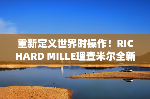重新定义世界时操作！RICHARD MILLE理查米尔全新RM 63-02腕表登场(重新定义世界时间的句子)