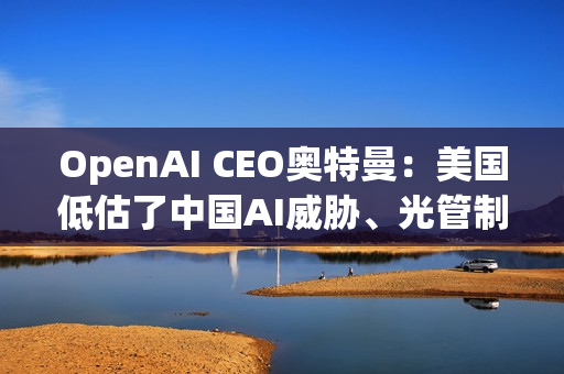 OpenAI CEO奥特曼：美国低估了中国AI威胁、光管制GPU出口没用