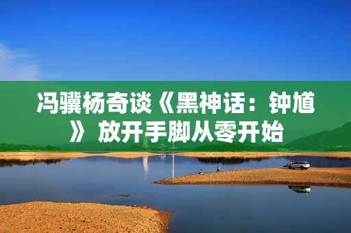 冯骥杨奇谈《黑神话：钟馗》 放开手脚从零开始