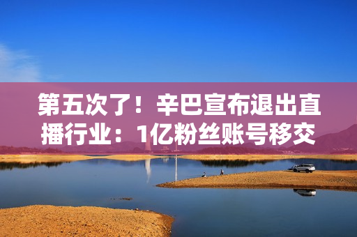 第五次了！辛巴宣布退出直播行业：1亿粉丝账号移交公司、我再不注意寿命只有8-10年