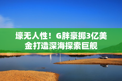 壕无人性！G胖豪掷3亿美金打造深海探索巨舰