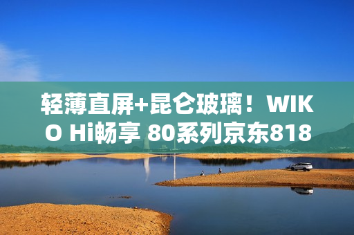 轻薄直屏+昆仑玻璃！WIKO Hi畅享 80系列京东818手机节更优惠，纠结党别犹豫