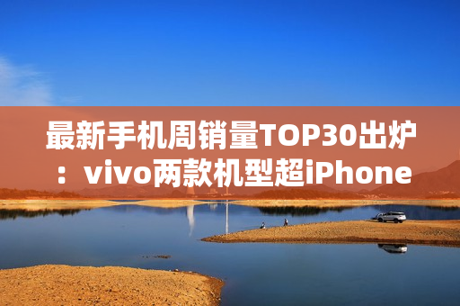 最新手机周销量TOP30出炉：vivo两款机型超iPhone 16