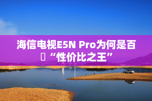 海信电视E5N Pro为何是百吋“性价比之王”