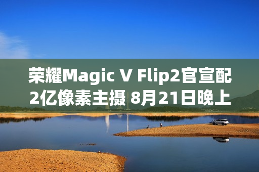 荣耀Magic V Flip2官宣配2亿像素主摄 8月21日晚上市