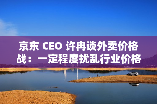 京东 CEO 许冉谈外卖价格战:一定程度扰乱行业价格体系,是不可持续的 京东 CEO 许冉谈外卖价格战:一定程度扰乱行业价格体系,是不可持续的