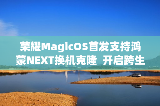 荣耀MagicOS首发支持鸿蒙NEXT换机克隆  开启跨生态互联新时代