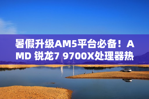 暑假升级AM5平台必备！AMD 锐龙7 9700X处理器热销推荐