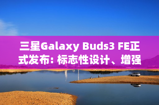 三星Galaxy Buds3 FE正式发布: 标志性设计、增强音质与Galaxy AI融合