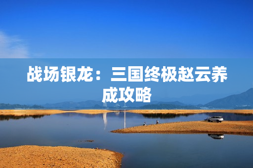 战场银龙：三国终极赵云养成攻略