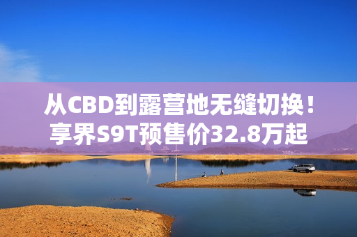 从CBD到露营地无缝切换！享界S9T预售价32.8万起